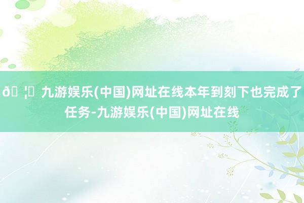 🦄九游娱乐(中国)网址在线本年到刻下也完成了任务-九游娱乐(中国)网址在线