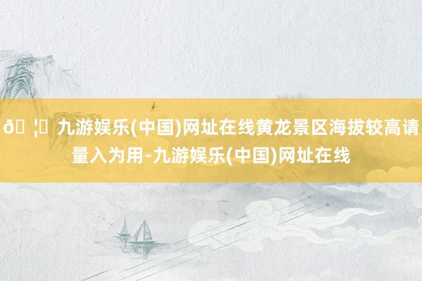 🦄九游娱乐(中国)网址在线黄龙景区海拔较高请量入为用-九游娱乐(中国)网址在线