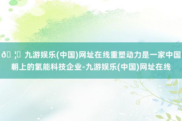 🦄九游娱乐(中国)网址在线重塑动力是一家中国朝上的氢能科技企业-九游娱乐(中国)网址在线