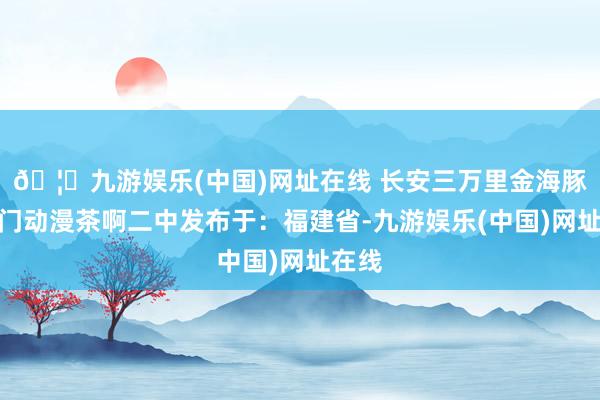 🦄九游娱乐(中国)网址在线 长安三万里金海豚奖厦门动漫茶啊二中发布于：福建省-九游娱乐(中国)网址在线