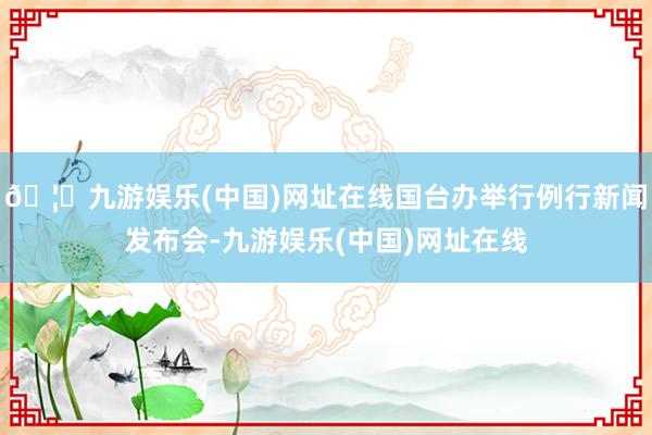 🦄九游娱乐(中国)网址在线国台办举行例行新闻发布会-九游娱乐(中国)网址在线