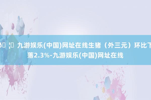 🦄九游娱乐(中国)网址在线生猪（外三元）环比下落2.3%-九游娱乐(中国)网址在线