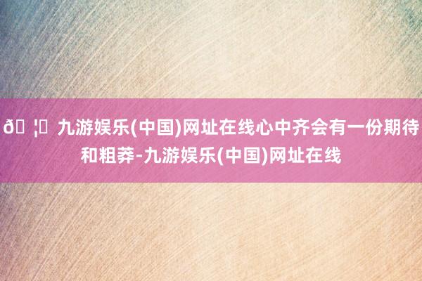 🦄九游娱乐(中国)网址在线心中齐会有一份期待和粗莽-九游娱乐(中国)网址在线