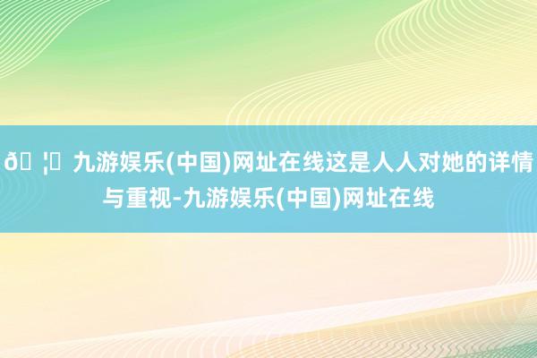 🦄九游娱乐(中国)网址在线这是人人对她的详情与重视-九游娱乐(中国)网址在线