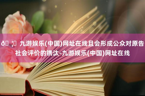 🦄九游娱乐(中国)网址在线且会形成公众对原告社会评价的镌汰-九游娱乐(中国)网址在线