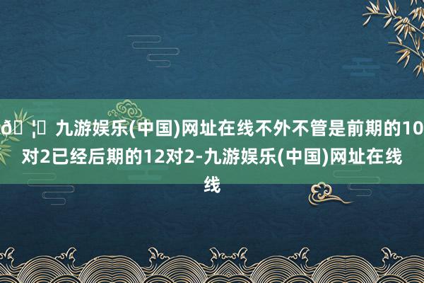 🦄九游娱乐(中国)网址在线不外不管是前期的10对2已经后期的12对2-九游娱乐(中国)网址在线