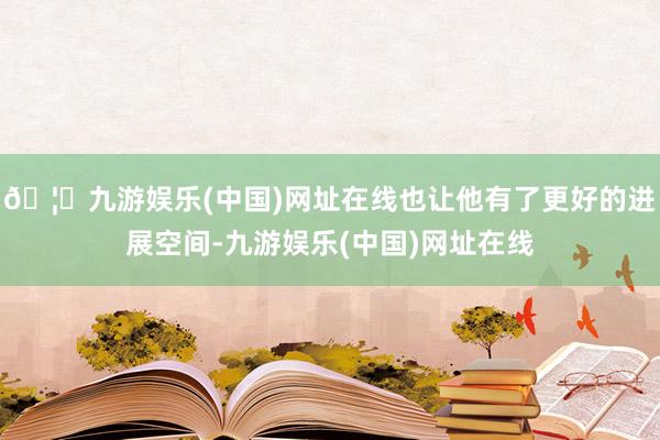 🦄九游娱乐(中国)网址在线也让他有了更好的进展空间-九游娱乐(中国)网址在线