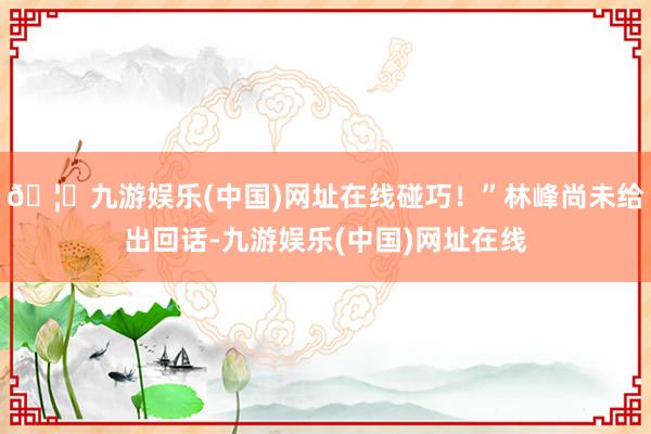 🦄九游娱乐(中国)网址在线碰巧！”林峰尚未给出回话-九游娱乐(中国)网址在线