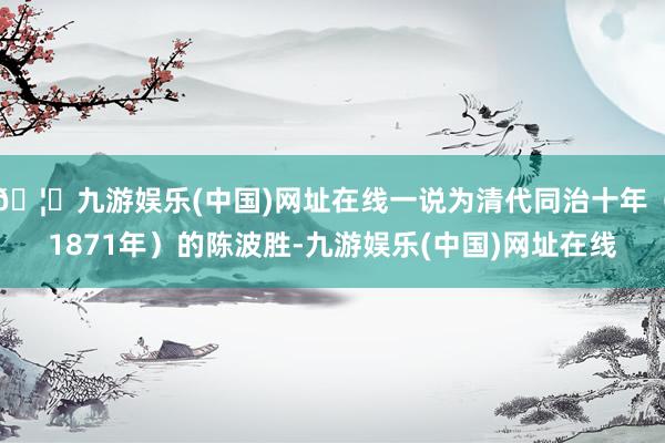 🦄九游娱乐(中国)网址在线一说为清代同治十年（1871年）的陈波胜-九游娱乐(中国)网址在线