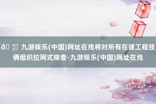 🦄九游娱乐(中国)网址在线将对所有在建工程技俩组织拉网式排查-九游娱乐(中国)网址在线