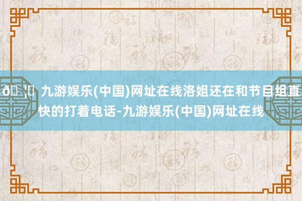 🦄九游娱乐(中国)网址在线洛姐还在和节目组直快的打着电话-九游娱乐(中国)网址在线