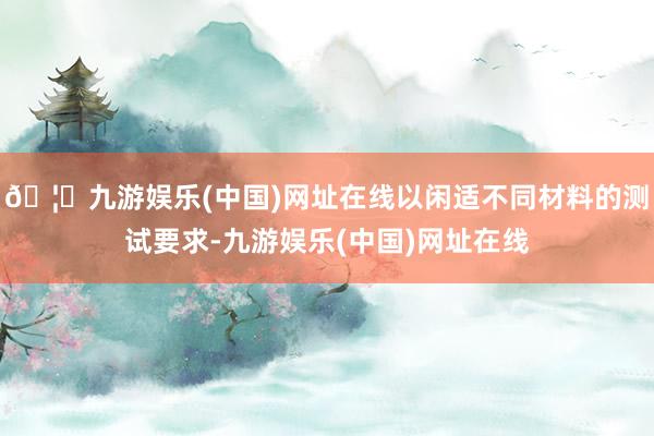 🦄九游娱乐(中国)网址在线以闲适不同材料的测试要求-九游娱乐(中国)网址在线