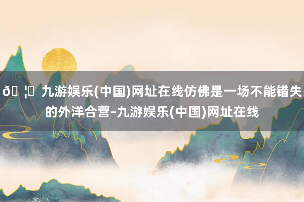 🦄九游娱乐(中国)网址在线仿佛是一场不能错失的外洋合营-九游娱乐(中国)网址在线