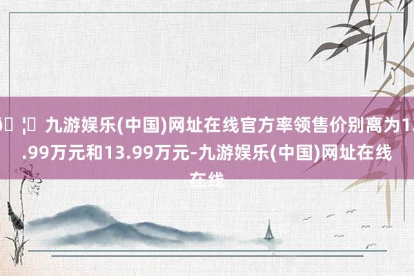 🦄九游娱乐(中国)网址在线官方率领售价别离为12.99万元和13.99万元-九游娱乐(中国)网址在线