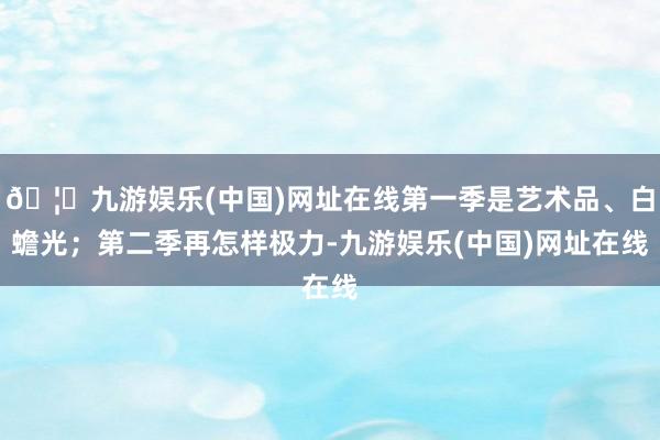 🦄九游娱乐(中国)网址在线第一季是艺术品、白蟾光；第二季再怎样极力-九游娱乐(中国)网址在线