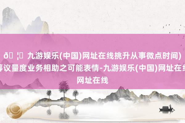 🦄九游娱乐(中国)网址在线挑升从事微点时间)筹议量度业务相助之可能表情-九游娱乐(中国)网址在线