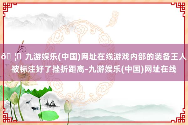 🦄九游娱乐(中国)网址在线游戏内部的装备王人被标注好了挫折距离-九游娱乐(中国)网址在线