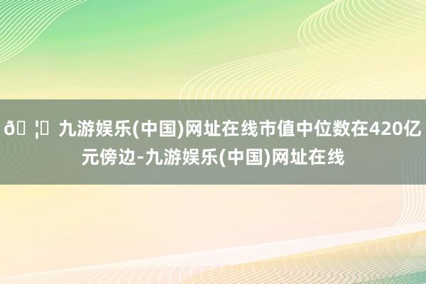 🦄九游娱乐(中国)网址在线市值中位数在420亿元傍边-九游娱乐(中国)网址在线