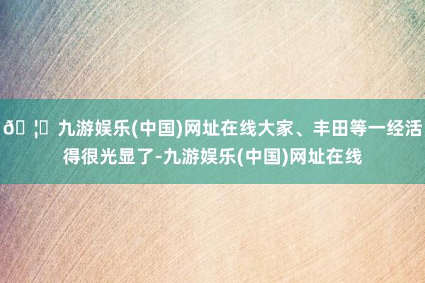 🦄九游娱乐(中国)网址在线大家、丰田等一经活得很光显了-九游娱乐(中国)网址在线