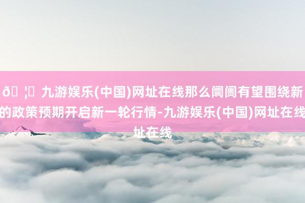 🦄九游娱乐(中国)网址在线那么阛阓有望围绕新的政策预期开启新一轮行情-九游娱乐(中国)网址在线