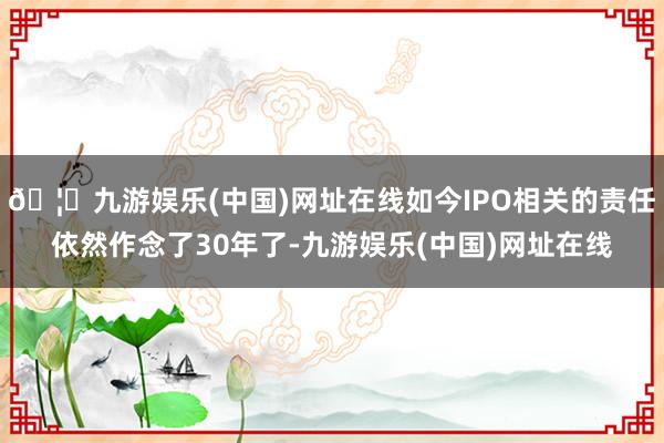 🦄九游娱乐(中国)网址在线如今IPO相关的责任依然作念了30年了-九游娱乐(中国)网址在线