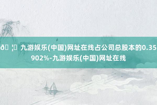 🦄九游娱乐(中国)网址在线占公司总股本的0.35902%-九游娱乐(中国)网址在线