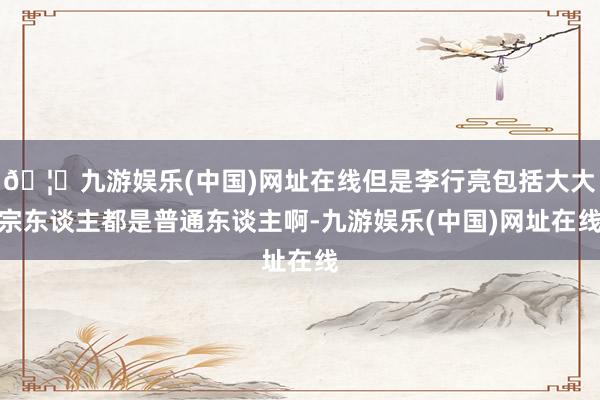 🦄九游娱乐(中国)网址在线但是李行亮包括大大宗东谈主都是普通东谈主啊-九游娱乐(中国)网址在线