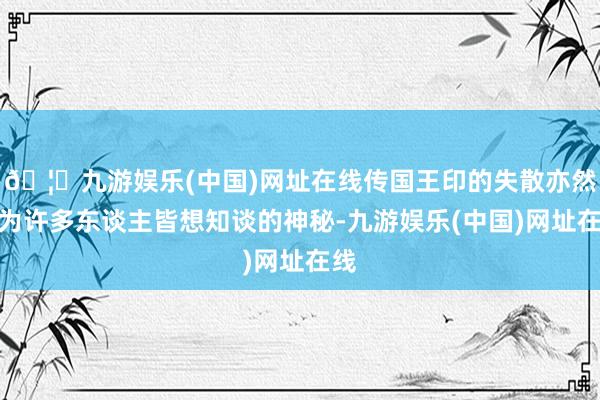 🦄九游娱乐(中国)网址在线传国王印的失散亦然成为许多东谈主皆想知谈的神秘-九游娱乐(中国)网址在线