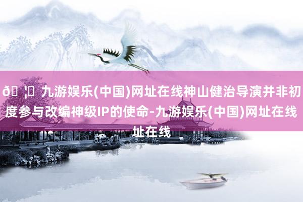 🦄九游娱乐(中国)网址在线神山健治导演并非初度参与改编神级IP的使命-九游娱乐(中国)网址在线