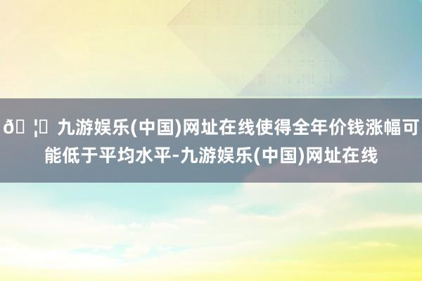 🦄九游娱乐(中国)网址在线使得全年价钱涨幅可能低于平均水平-九游娱乐(中国)网址在线