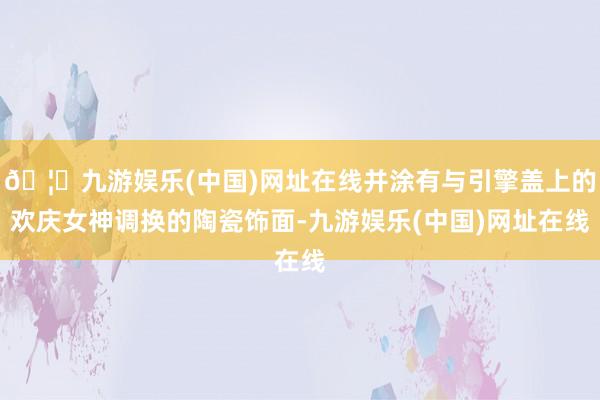 🦄九游娱乐(中国)网址在线并涂有与引擎盖上的欢庆女神调换的陶瓷饰面-九游娱乐(中国)网址在线