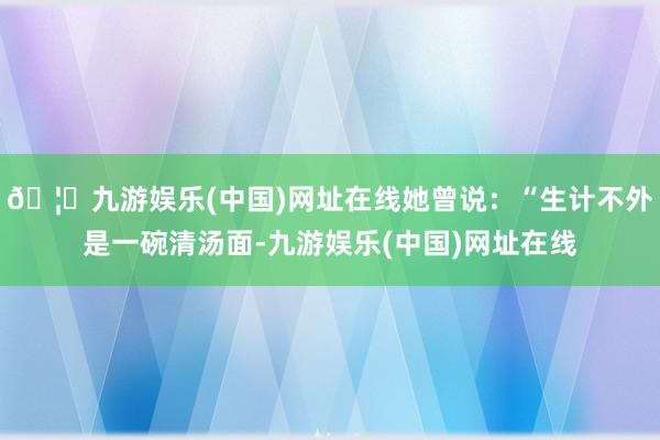 🦄九游娱乐(中国)网址在线她曾说：“生计不外是一碗清汤面-九游娱乐(中国)网址在线