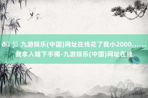 🦄九游娱乐(中国)网址在线花了我小2000……我拿入辖下手镯-九游娱乐(中国)网址在线