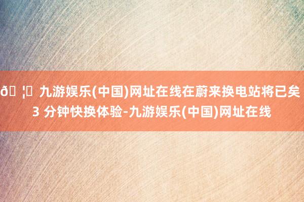 🦄九游娱乐(中国)网址在线在蔚来换电站将已矣 3 分钟快换体验-九游娱乐(中国)网址在线