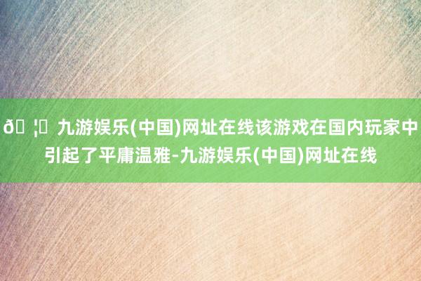 🦄九游娱乐(中国)网址在线该游戏在国内玩家中引起了平庸温雅-九游娱乐(中国)网址在线