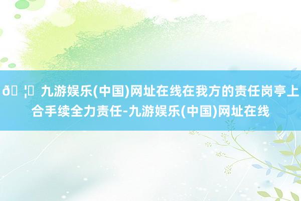 🦄九游娱乐(中国)网址在线在我方的责任岗亭上合手续全力责任-九游娱乐(中国)网址在线