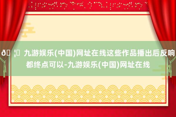 🦄九游娱乐(中国)网址在线这些作品播出后反响都终点可以-九游娱乐(中国)网址在线