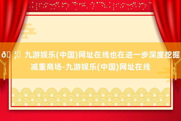 🦄九游娱乐(中国)网址在线也在进一步深度挖掘减重商场-九游娱乐(中国)网址在线