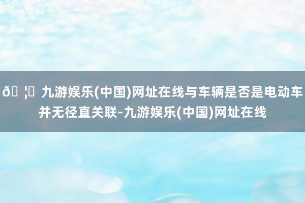 🦄九游娱乐(中国)网址在线与车辆是否是电动车并无径直关联-九游娱乐(中国)网址在线