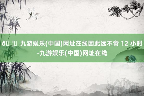 🦄九游娱乐(中国)网址在线因此远不啻 12 小时-九游娱乐(中国)网址在线