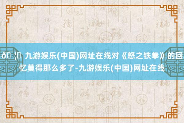 🦄九游娱乐(中国)网址在线对《怒之铁拳》的回忆莫得那么多了-九游娱乐(中国)网址在线