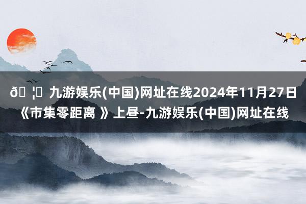 🦄九游娱乐(中国)网址在线2024年11月27日《市集零距离 》上昼-九游娱乐(中国)网址在线