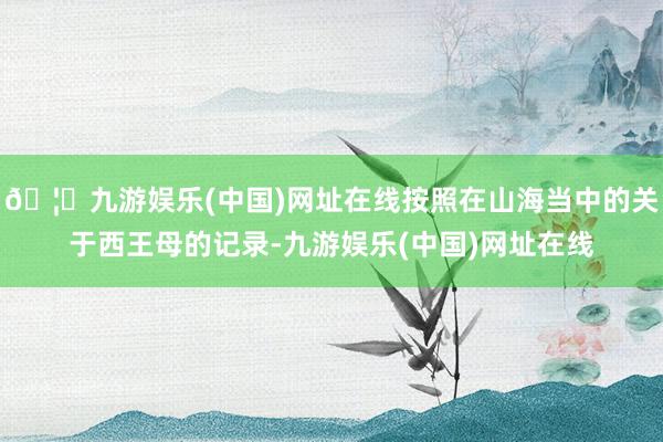 🦄九游娱乐(中国)网址在线按照在山海当中的关于西王母的记录-九游娱乐(中国)网址在线