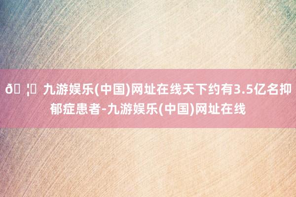 🦄九游娱乐(中国)网址在线天下约有3.5亿名抑郁症患者-九游娱乐(中国)网址在线