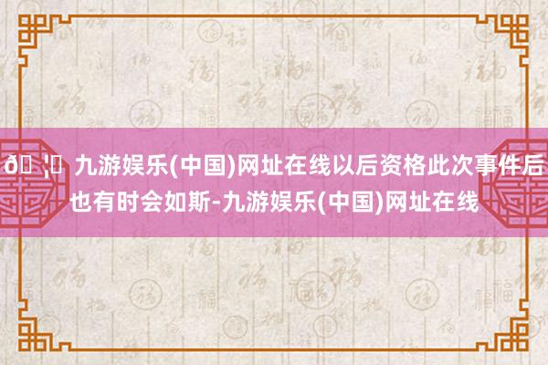 🦄九游娱乐(中国)网址在线以后资格此次事件后也有时会如斯-九游娱乐(中国)网址在线