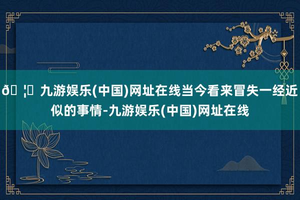 🦄九游娱乐(中国)网址在线当今看来冒失一经近似的事情-九游娱乐(中国)网址在线