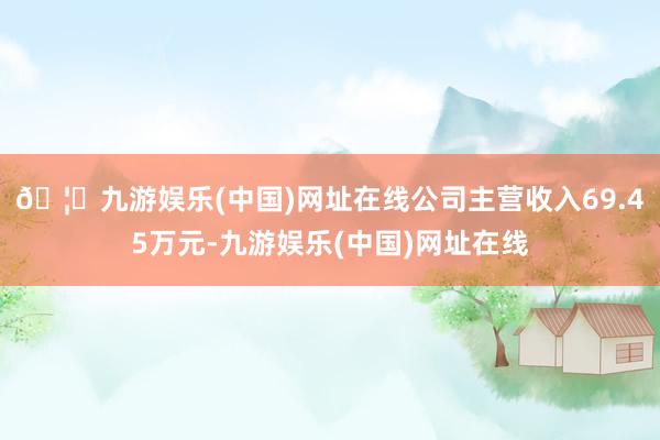 🦄九游娱乐(中国)网址在线公司主营收入69.45万元-九游娱乐(中国)网址在线