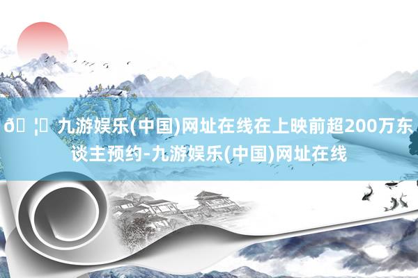 🦄九游娱乐(中国)网址在线在上映前超200万东谈主预约-九游娱乐(中国)网址在线