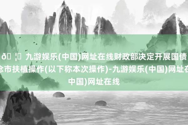 🦄九游娱乐(中国)网址在线财政部决定开展国债作念市扶植操作(以下称本次操作)-九游娱乐(中国)网址在线