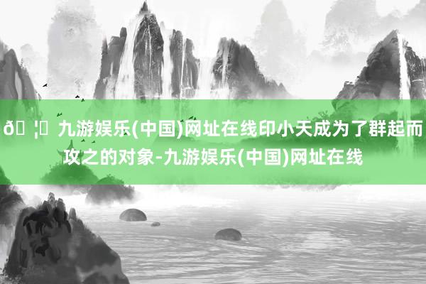 🦄九游娱乐(中国)网址在线印小天成为了群起而攻之的对象-九游娱乐(中国)网址在线